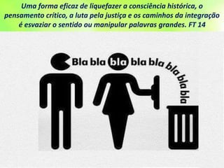 Uma forma eficaz de liquefazer a consciência histórica, o
pensamento crítico, a luta pela justiça e os caminhos da integração
é esvaziar o sentido ou manipular palavras grandes. FT 14
 