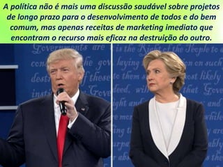A política não é mais uma discussão saudável sobre projetos
de longo prazo para o desenvolvimento de todos e do bem
comum, mas apenas receitas de marketing imediato que
encontram o recurso mais eficaz na destruição do outro.
 