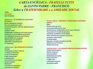 Índice
Introdução
Sem Fronteiras
Capítulo Um - AS SOMBRAS DE UM MUNDO
FECHADOO
fim da consciência histórica
Sem um projeto para todos
Os direitos humanos não são suficientemente
universais
conflito e medo
Globalização e progresso sem rumo comum
Pandemias e outros flagelos da história
Sem dignidade humana nas fronteiras
agressividade sem vergonha
Informação sem sabedoria
submissões e autodesprezo
Ter esperança
Capítulo Dois - UM ESTRANHO NA ESTRADA
O fundo
O Chamado ao Amor Fraterno
no Antigo Testamento
no Novo Testamento
O Bom Samaritano
o abandonado
Uma história que se repete
As personagens
Recomeçar
O vizinho sem fronteiras
A questão do estranho
Terceiro capítulo - PENSANDO E GERENCIANDO UM MUNDO
ABERTO
Além
O valor único do amor
A crescente abertura do amor
Entendimentos inadequados de um amor universal
Transcenda um mundo de parceiros
Liberdade, Igualdade e Fraternidade
Amor universal que promove as pessoas
promover o bem moral
A solidariedade
Repropor a função social da proprieda
dedireitos sem fronteiras
direitos dos povos
Capítulo Quatro - UM CORAÇÃO ABERTO AO MUNDO INTEIRO
O limite das fronteiras
ofertas recíprocas
A troca frutífera
Gratuidade que acolhe
local e universal
o sabor local
o horizonte universal
Da própria região
CARTA ENCÍCLICA - FRATELLI TUTTI
do SANTO PADRE - FRANCISCO
Sobre a FRATERNIDADE e a AMIZADE SOCIAL
 