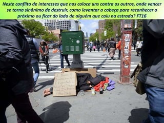Neste conflito de interesses que nos coloca uns contra os outros, onde vencer
se torna sinônimo de destruir, como levantar a cabeça para reconhecer o
próximo ou ficar do lado de alguém que caiu na estrada? FT16
 