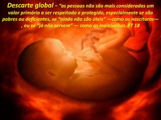 Descarte global - “as pessoas não são mais consideradas um
valor primário a ser respeitado e protegido, especialmente se são
pobres ou deficientes, se “ainda não são úteis” —como os nascituros—
, ou se “já não servem” — como os mais velhos. FT 18
 