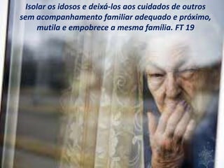 Isolar os idosos e deixá-los aos cuidados de outros
sem acompanhamento familiar adequado e próximo,
mutila e empobrece a mesma família. FT 19
 