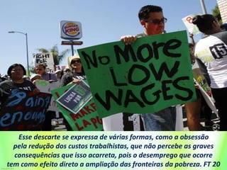 Esse descarte se expressa de várias formas, como a obsessão
pela redução dos custos trabalhistas, que não percebe as graves
consequências que isso acarreta, pois o desemprego que ocorre
tem como efeito direto a ampliação das fronteiras da pobreza. FT 20
 