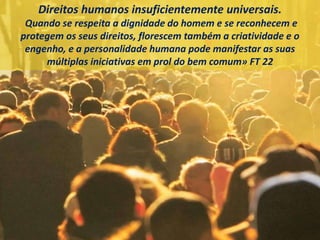 Direitos humanos insuficientemente universais.
Quando se respeita a dignidade do homem e se reconhecem e
protegem os seus direitos, florescem também a criatividade e o
engenho, e a personalidade humana pode manifestar as suas
múltiplas iniciativas em prol do bem comum» FT 22
 