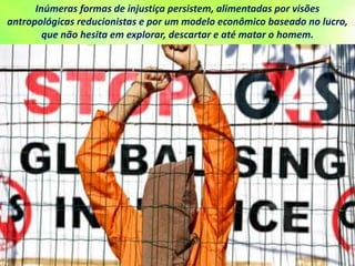 Inúmeras formas de injustiça persistem, alimentadas por visões
antropológicas reducionistas e por um modelo econômico baseado no lucro,
que não hesita em explorar, descartar e até matar o homem.
 