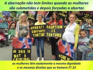 as mulheres têm exatamente a mesma dignidade
e os mesmos direitos que os homens FT 23
A aberração não tem limites quando as mulheres
são submetidas e depois forçadas a abortar.
 