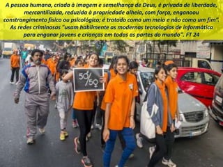 A pessoa humana, criada à imagem e semelhança de Deus, é privada de liberdade,
mercantilizada, reduzida à propriedade alheia, com força, enganoou
constrangimento físico ou psicológico; é tratado como um meio e não como um fim”.
As redes criminosas "usam habilmente as modernas tecnologias de informática
para enganar jovens e crianças em todas as partes do mundo". FT 24
 