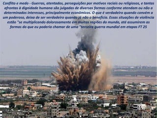 Conflito e medo - Guerras, atentados, perseguições por motivos raciais ou religiosos, e tantas
afrontas à dignidade humana são julgadas de diversas formas conforme atendam ou não a
determinados interesses, principalmente econômicos. O que é verdadeiro quando convém a
um poderoso, deixa de ser verdadeiro quando já não o beneficia. Essas situações de violência
estão "se multiplicando dolorosamente em muitas regiões do mundo, até assumirem as
formas do que eu poderia chamar de uma "terceira guerra mundial em etapas FT 25
 