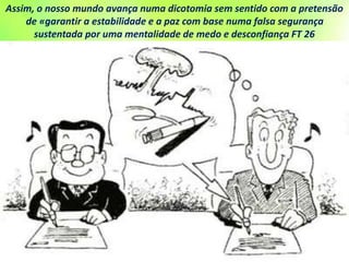 Assim, o nosso mundo avança numa dicotomia sem sentido com a pretensão
de «garantir a estabilidade e a paz com base numa falsa segurança
sustentada por uma mentalidade de medo e desconfiança FT 26
 