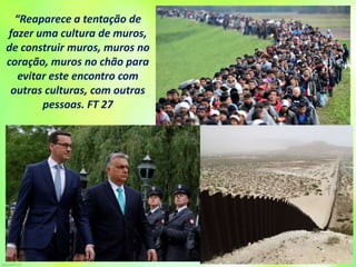 “Reaparece a tentação de
fazer uma cultura de muros,
de construir muros, muros no
coração, muros no chão para
evitar este encontro com
outras culturas, com outras
pessoas. FT 27
 