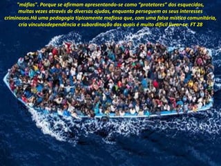 "máfias". Porque se afirmam apresentando-se como “protetores” dos esquecidos,
muitas vezes através de diversas ajudas, enquanto perseguem os seus interesses
criminosos.Há uma pedagogia tipicamente mafiosa que, com uma falsa mística comunitária,
cria vínculosdependência e subordinação das quais é muito difícil livrar-se. FT 28
 
