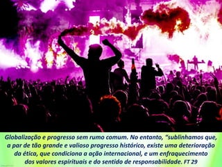 Globalização e progresso sem rumo comum. No entanto, “sublinhamos que,
a par de tão grande e valioso progresso histórico, existe uma deterioração
da ética, que condiciona a ação internacional, e um enfraquecimento
dos valores espirituais e do sentido de responsabilidade. FT 29
 