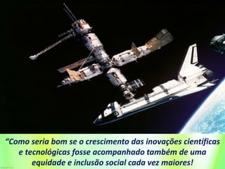 “Como seria bom se o crescimento das inovações científicas
e tecnológicas fosse acompanhado também de uma
equidade e inclusão social cada vez maiores!
 