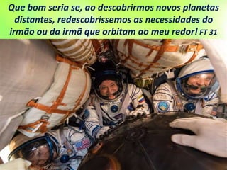 Que bom seria se, ao descobrirmos novos planetas
distantes, redescobríssemos as necessidades do
irmão ou da irmã que orbitam ao meu redor! FT 31
 