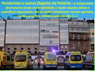 Pandemias e outros flagelos da história - a tempestade
desmascara nossa vulnerabilidade e expõe aquelas falsas e
supérfluas seguranças com as quais construímos nossas agendas,
nossos projetos, rotinas e prioridades. […]
 