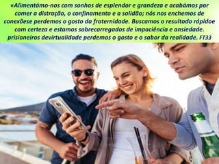 «Alimentámo-nos com sonhos de esplendor e grandeza e acabámos por
comer a distração, o confinamento e a solidão; nós nos enchemos de
conexõese perdemos o gosto da fraternidade. Buscamos o resultado rápidoe
com certeza e estamos sobrecarregados de impaciência e ansiedade.
prisioneiros devirtualidade perdemos o gosto e o sabor da realidade. FT33
 