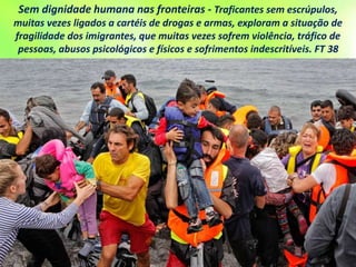 Sem dignidade humana nas fronteiras - Traficantes sem escrúpulos,
muitas vezes ligados a cartéis de drogas e armas, exploram a situação de
fragilidade dos imigrantes, que muitas vezes sofrem violência, tráfico de
pessoas, abusos psicológicos e físicos e sofrimentos indescritíveis. FT 38
 