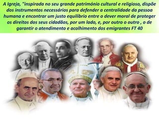 A Igreja, "inspirada no seu grande património cultural e religioso, dispõe
dos instrumentos necessários para defender a centralidade da pessoa
humana e encontrar um justo equilíbrio entre o dever moral de proteger
os direitos dos seus cidadãos, por um lado, e, por outro o outro , o de
garantir o atendimento e acolhimento dos emigrantes FT 40
 