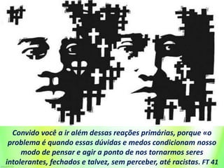 Convido você a ir além dessas reações primárias, porque «o
problema é quando essas dúvidas e medos condicionam nosso
modo de pensar e agir a ponto de nos tornarmos seres
intolerantes, fechados e talvez, sem perceber, até racistas. FT 41
 