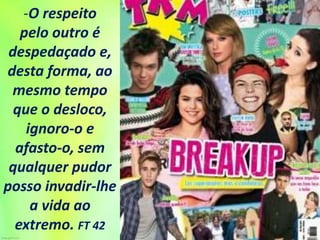 -O respeito
pelo outro é
despedaçado e,
desta forma, ao
mesmo tempo
que o desloco,
ignoro-o e
afasto-o, sem
qualquer pudor
posso invadir-lhe
a vida ao
extremo. FT 42
 