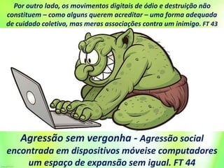 Por outro lado, os movimentos digitais de ódio e destruição não
constituem – como alguns querem acreditar – uma forma adequada
de cuidado coletivo, mas meras associações contra um inimigo. FT 43
Agressão sem vergonha - Agressão social
encontrada em dispositivos móveise computadores
um espaço de expansão sem igual. FT 44
 