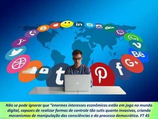 Não se pode ignorar que “enormes interesses econômicos estão em jogo no mundo
digital, capazes de realizar formas de controle tão sutis quanto invasivas, criando
mecanismos de manipulação das consciências e do processo democrático. FT 45
 