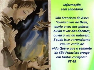 Informação
sem sabedoria
São Francisco de Assis
“ouviu a voz de Deus,
ouviu a voz dos pobres,
ouviu a voz dos doentes,
ouviu a voz da natureza.
E tudo isso o transforma
em um estilo de
vida.Quero que a semente
de São Francisco cresça
em tantos corações”.
FT 48
 