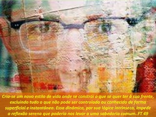 Cria-se um novo estilo de vida onde se constrói o que se quer ter à sua frente,
excluindo tudo o que não pode ser controlado ou conhecido de forma
superficial e instantânea. Essa dinâmica, por sua lógica intrínseca, impede
a reflexão serena que poderia nos levar a uma sabedoria comum. FT 49
 