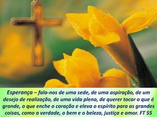Esperança – fala-nos de uma sede, de uma aspiração, de um
desejo de realização, de uma vida plena, de querer tocar o que é
grande, o que enche o coração e eleva o espírito para as grandes
coisas, como a verdade, o bem e o beleza, justiça e amor. FT 55
 