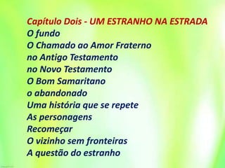 Capítulo Dois - UM ESTRANHO NA ESTRADA
O fundo
O Chamado ao Amor Fraterno
no Antigo Testamento
no Novo Testamento
O Bom Samaritano
o abandonado
Uma história que se repete
As personagens
Recomeçar
O vizinho sem fronteiras
A questão do estranho
 