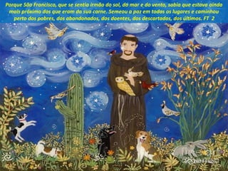 Porque São Francisco, que se sentia irmão do sol, do mar e do vento, sabia que estava ainda
mais próximo dos que eram da sua carne. Semeou a paz em todos os lugares e caminhou
perto dos pobres, dos abandonados, dos doentes, dos descartados, dos últimos. FT 2
 