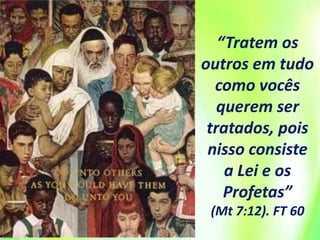 “Tratem os
outros em tudo
como vocês
querem ser
tratados, pois
nisso consiste
a Lei e os
Profetas”
(Mt 7:12). FT 60
 