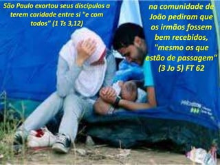 São Paulo exortou seus discípulos a
terem caridade entre si "e com
todos" (1 Ts 3,12)
na comunidade de
João pediram que
os irmãos fossem
bem recebidos,
"mesmo os que
estão de passagem"
(3 Jo 5) FT 62
 