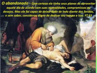 O abandonado - Com certeza ele tinha seus planos de aproveitar
aquele dia de acordo com suas necessidades, compromissos ou
desejos. Mas ele foi capaz de deixar tudo de lado diante dos feridos,
e sem saber, considerou digno de dedicar seu tempo a isso. FT 63
 