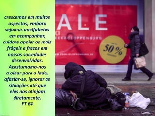 crescemos em muitos
aspectos, embora
sejamos analfabetos
em acompanhar,
cuidare apoiar os mais
frágeis e fracos em
nossas sociedades
desenvolvidas.
Acostumamo-nos
a olhar para o lado,
afastar-se, ignorar as
situações até que
elas nos atinjam
diretamente.
FT 64
 