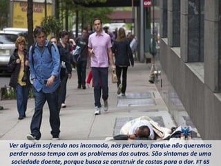 Ver alguém sofrendo nos incomoda, nos perturba, porque não queremos
perder nosso tempo com os problemas dos outros. São sintomas de uma
sociedade doente, porque busca se construir de costas para a dor. FT 65
 