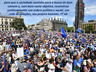 para que a sociedade caminhe para a busca do bem
comum e, com base neste objetivo, reconstrua
continuamente sua ordem política e social, sua
rede de relações, seu projeto humano. FT 66
 