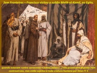Sem Fronteiras – Francisco visitou o sultão Malik-el-Kamil, no Egito,
quando estavam «entre sarracenos e outros infiéis [...] não promovem disputas nem
controvérsias, mas estão sujeitos a toda criatura humana por Deus FT 5
 