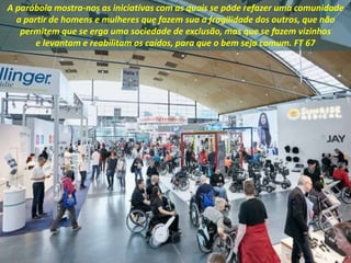 A parábola mostra-nos as iniciativas com as quais se pode refazer uma comunidade
a partir de homens e mulheres que fazem sua a fragilidade dos outros, que não
permitem que se erga uma sociedade de exclusão, mas que se fazem vizinhos
e levantam e reabilitam os caídos, para que o bem seja comum. FT 67
 