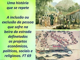 Uma história
que se repete
A inclusão ou
exclusão da pessoa
que sofre na
beira da estrada
definetodos
os projetos
econômicos,
políticos, sociais e
religiosos. FT 69
 