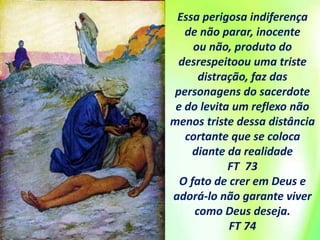 Essa perigosa indiferença
de não parar, inocente
ou não, produto do
desrespeitoou uma triste
distração, faz das
personagens do sacerdote
e do levita um reflexo não
menos triste dessa distância
cortante que se coloca
diante da realidade
FT 73
O fato de crer em Deus e
adorá-lo não garante viver
como Deus deseja.
FT 74
 