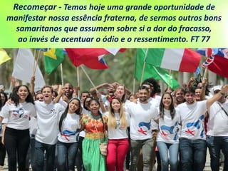 Recomeçar - Temos hoje uma grande oportunidade de
manifestar nossa essência fraterna, de sermos outros bons
samaritanos que assumem sobre si a dor do fracasso,
ao invés de acentuar o ódio e o ressentimento. FT 77
 