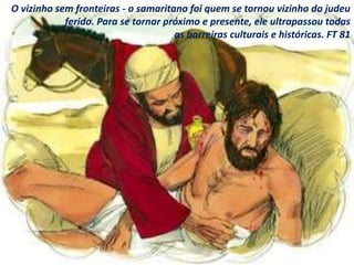 O vizinho sem fronteiras - o samaritano foi quem se tornou vizinho do judeu
ferido. Para se tornar próximo e presente, ele ultrapassou todas
as barreiras culturais e históricas. FT 81
 