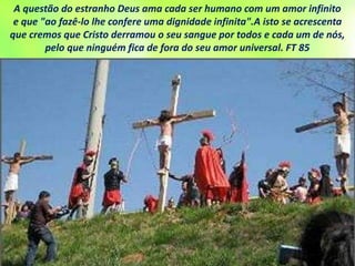 A questão do estranho Deus ama cada ser humano com um amor infinito
e que "ao fazê-lo lhe confere uma dignidade infinita".A isto se acrescenta
que cremos que Cristo derramou o seu sangue por todos e cada um de nós,
pelo que ninguém fica de fora do seu amor universal. FT 85
 