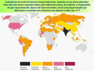 A pandemia de Covid-19 estourou inesperadamente, expondo nossas falsas garantias.
Para além das várias respostas dadas pelos diferentes países, foi evidente a incapacidade
de agir conjuntamente. Apesar de hiperconectados, havia uma fragmentação que
dificultava a resolução dos problemas que afetam a todos nós. FT 7
 