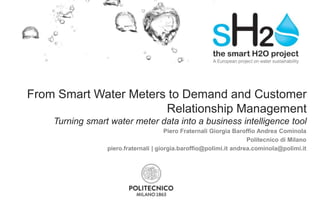 From Smart Water Meters to Demand and Customer
Relationship Management
Turning smart water meter data into a business intelligence tool
Piero Fraternali Giorgia Baroffio Andrea Cominola
Politecnico di Milano
piero.fraternali | giorgia.baroffio@polimi.it andrea.cominola@polimi.it
 