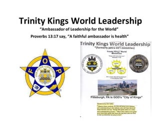 Trinity Kings World Leadership
“Ambassador of Leadership for the World”
Proverbs 13:17 say, “A faithful ambassador is health”
 