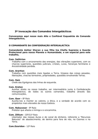 3º Invocação dos Comandos Intergalácticos
Convocamos aqui nosso mais Alto e Confiável Esquadrão do Comando
Intergaláctico,
O COMANDANTE DA CONFEDERAÇÃO INTERGALÁCTICA
Comandante Ashtar Sheran e sua filha Ina Chefia Suprema e Guarda
Protecional para nosso Planeta e Humanidade, e em especial para este
trabalho,
Com. Sathirion
Trabalha com o ancoramento das energias, das vibrações superiores, com os
chacras superiores, questões judiciais, cristais, curas, heranças familiares e
Ancestralidade perdida.
Com. Arartion
Trabalha com questões mais ligadas a Terra, limpeza das coisas pesadas,
liberações, chacras terrestres, propriedades, questões envolvendo Terras.
Com. Ilam
Chefe das Egrégoras das linhas de esquerda.
Com. Kreton
Auxiliar direto no nosso trabalho, ser intermediário junto à Confederação
Intergaláctica, de todos os outros comandos, trabalha através das
comunicações,
Com. Ozor - 8º Raio
Auxilia-nos a manter os valores, a ética, e a verdade de acordo com os
propósitos mais elevados da nossa Galáxia.
Com. Nabucosor - 9º Raio
Protetor que afasta o inimigo e o encaminha.
Com. Zillium - 10º/11º Raio
Libertador das nossas Auras e do canal do dinheiro, referente a "Recursos
Naturais" de abastecimento, de dentro para fora de nós, no Cosmos e na
Terra.
Com.Ozoridon - 12º Raio
 