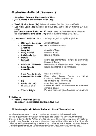 4º Abertura do Portal (Chamamento)
 Dossáden Ediméki Kominámitiví (2x)
 Jesus Cristo Kominámitiví Lenz (3x)
 Tarríchi Nins Lenz (3x) definir situações, Sra das causas difíceis
 Lui Nins Lenz (3x) Patrono da Nova Era, Santo do 3º Milênio 21º Raio
Malva
ou Comandantes Nins Lenz (3x) em casos de questões mais pesadas
ou Instrutores Nins Lenz (3x) em casos de estudos, aula, etc...
 Lancins Protetores (linha do Arcanjo Miguel e Legião Angélica)
 Michaelis Arcanus Arcanjo Miguel
 Antarianos et
Arcanus
Antarianos e Arcanjos
 Lady Fé Arqueia 1º Raio
 Lady Astréa Elohá 4º Raio
 Rainha da Luz Deusa e Mestra
 Devas
 Lemuel chefe dos elementais - limpa os elementais
ligados à Terra
 Príncipe Oromasis transmuta os elementais com o fogo violeta
 Bem-Amada
Amarílis
Deusa das Flores e da Primavera
 Bem-Amada Luela Deva dos Cristais
 Bem-Amada Zuela Deva das Águas Doces: cachoeiras,
cataratas, veias, cascatas, etc..
 Pã Rei de todos os elementais
 Ceóla Ins (3x) cegonha - traz boas novas
 Nicolins (3x) Coelho da sorte - leva todo tipo de elemental
e magia sexual
 Vitória Régia Para ancorar energia e finalizar com a vitória
À distância
 Falar o nome da pessoa
 Dossáden Iméki Editai Kominámitiví (1x)
5º Instalação do Disco Solar no Local Trabalhado
Instalar o Disco Solar no local trabalhado, seja casa, bairro ou cidade.
Instale a quantidade necessária de discos até chegar na pedra fundamental.
Chamar o Comandante Ashtar e todos os outros Comandantes para a ativação do
aparelho de Sucção, que encaminhadas para o Umtrólion ou outra dimensão
todas as entidades/seres que devem ser retirados do planeta. Pode-se instalar
também quando houver trabalho para os abortados, umbrais, crimes, etc...
 