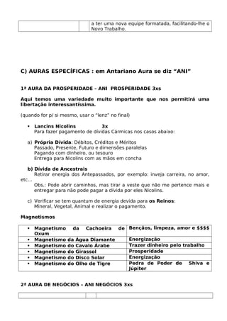 a ter uma nova equipe formatada, facilitando-lhe o
Novo Trabalho.
C) AURAS ESPECÍFICAS : em Antariano Aura se diz “ANI”
1ª AURA DA PROSPERIDADE – ANI PROSPERIDADE 3xs
Aqui temos uma variedade muito importante que nos permitirá uma
libertação interessantíssima.
(quando for p/ si mesmo, usar o “lenz” no final)
 Lancins Nicolins 3x
Para fazer pagamento de dívidas Cármicas nos casos abaixo:
a) Própria Dívida: Débitos, Créditos e Méritos
Passado, Presente, Futuro e dimensões paralelas
Pagando com dinheiro, ou tesouro
Entrega para Nicolins com as mãos em concha
b) Dívida de Ancestrais
Retirar energia dos Antepassados, por exemplo: inveja carreira, no amor,
etc...
Obs.: Pode abrir caminhos, mas tirar a veste que não me pertence mais e
entregar para não pode pagar a dívida por eles Nicolins.
c) Verificar se tem quantum de energia devida para os Reinos:
Mineral, Vegetal, Animal e realizar o pagamento.
Magnetismos
 Magnetismo da Cachoeira de
Oxum
Bençãos, limpeza, amor e $$$$
 Magnetismo da Água Diamante Energização
 Magnetismo do Cavalo Árabe Trazer dinheiro pelo trabalho
 Magnetismo do Girassol Prosperidade
 Magnetismo do Disco Solar Energização
 Magnetismo do Olho de Tigre Pedra de Poder de Shiva e
Júpiter
2ª AURA DE NEGÓCIOS – ANI NEGÓCIOS 3xs
 
